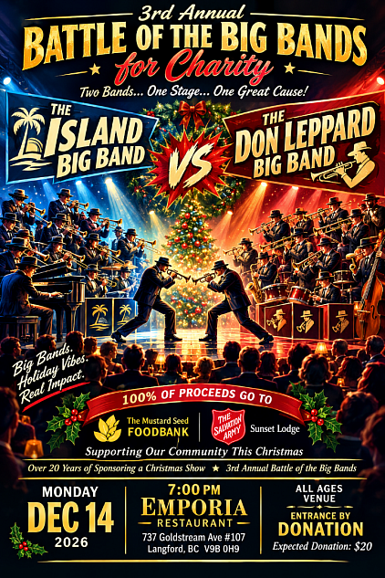 On Monday  December 14 2026 A Big Band Christmas Battle for Charity Monday Dec  15 2025 - 7:00pm  Featuring The Don Leppard Big Band Vs. The Island Big Band  Tickets $20.00 at the door  Proceeds to Benefit Salvation Army Sunset Lodge & The Mustard Seed Church   Monday December 15  - Rumble at EMPORIA Westshore