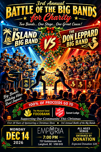 On Monday  December 14 2026 A Big Band Christmas Battle for Charity Monday Dec  15 2025 - 7:00pm  Featuring The Don Leppard Big Band Vs. The Island Big Band  Tickets $20.00 at the door  Proceeds to Benefit Salvation Army Sunset Lodge & The Mustard Seed Church   Monday December 15  - Rumble at EMPORIA Westshore
